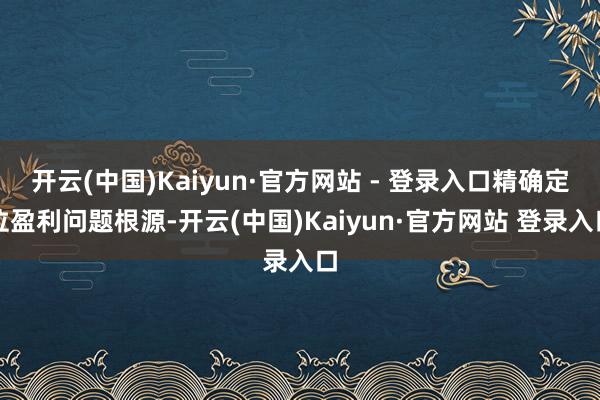 开云(中国)Kaiyun·官方网站 - 登录入口精确定位盈利问题根源-开云(中国)Kaiyun·官方网站 登录入口