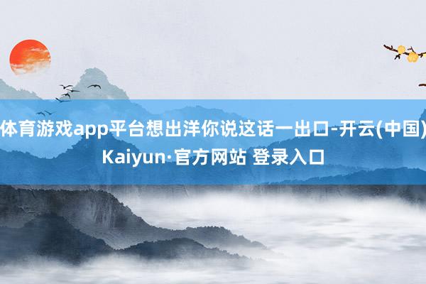 体育游戏app平台想出洋你说这话一出口-开云(中国)Kaiyun·官方网站 登录入口