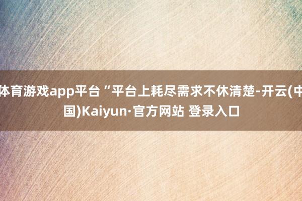体育游戏app平台“平台上耗尽需求不休清楚-开云(中国)Kaiyun·官方网站 登录入口