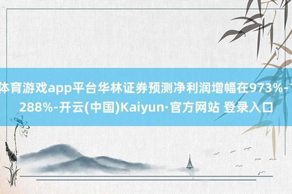 体育游戏app平台华林证券预测净利润增幅在973%-1288%-开云(中国)Kaiyun·官方网站 登录入口