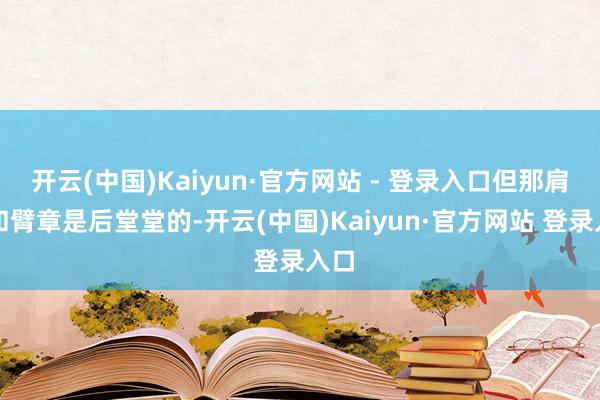 开云(中国)Kaiyun·官方网站 - 登录入口但那肩章和臂章是后堂堂的-开云(中国)Kaiyun·官方网站 登录入口