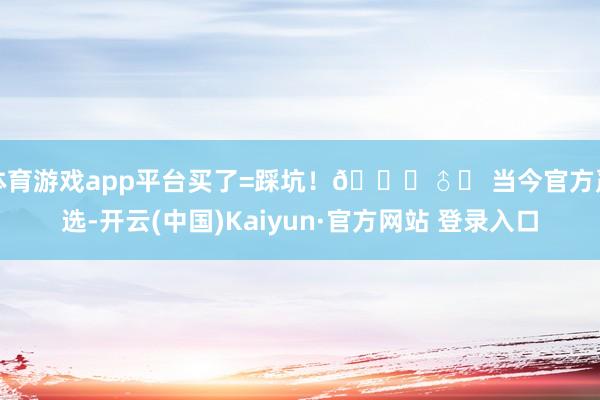 体育游戏app平台买了=踩坑！🙅♂️ 当今官方严选-开云(中国)Kaiyun·官方网站 登录入口
