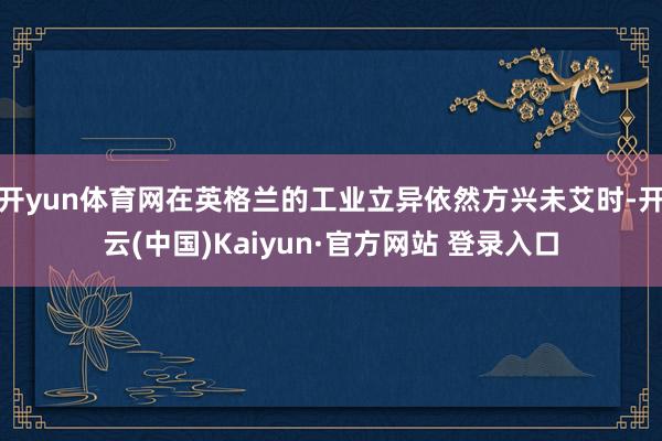 开yun体育网在英格兰的工业立异依然方兴未艾时-开云(中国)Kaiyun·官方网站 登录入口