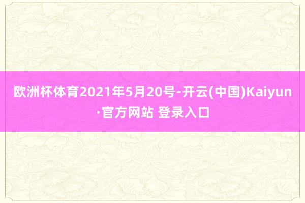 欧洲杯体育2021年5月20号-开云(中国)Kaiyun·官方网站 登录入口