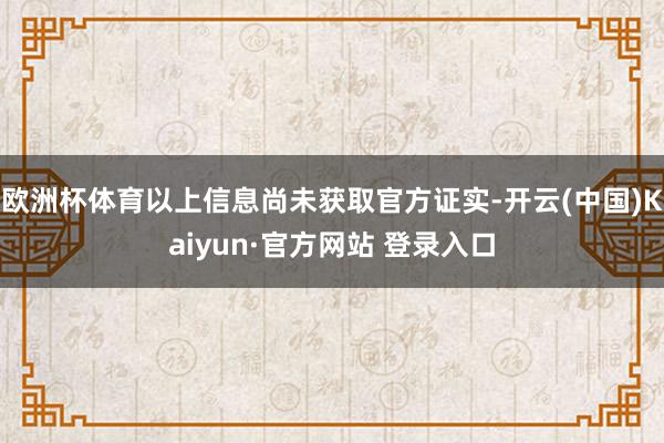 欧洲杯体育以上信息尚未获取官方证实-开云(中国)Kaiyun·官方网站 登录入口