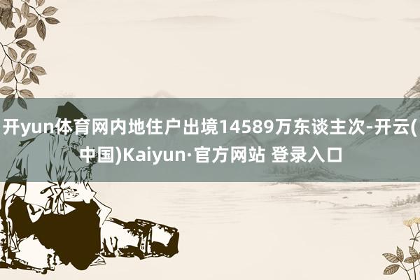 开yun体育网内地住户出境14589万东谈主次-开云(中国)Kaiyun·官方网站 登录入口