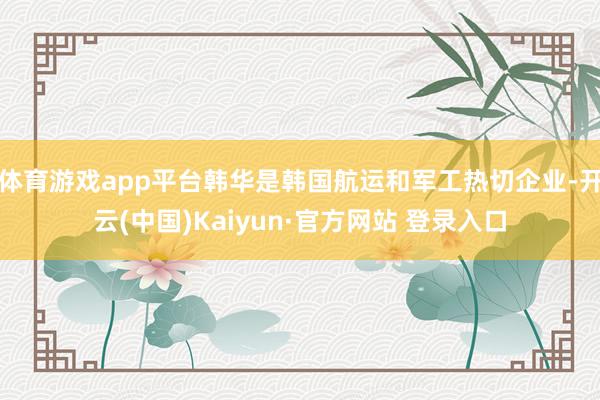 体育游戏app平台韩华是韩国航运和军工热切企业-开云(中国)Kaiyun·官方网站 登录入口