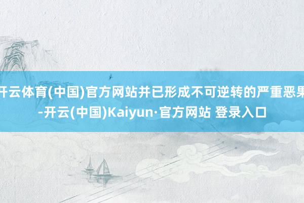 开云体育(中国)官方网站并已形成不可逆转的严重恶果-开云(中国)Kaiyun·官方网站 登录入口