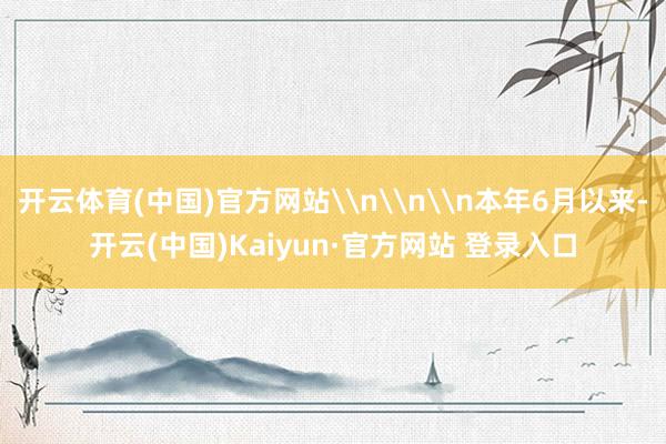 开云体育(中国)官方网站\n\n\n本年6月以来-开云(中国)Kaiyun·官方网站 登录入口