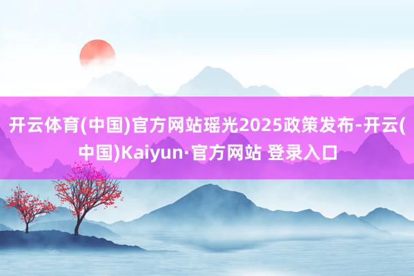 开云体育(中国)官方网站瑶光2025政策发布-开云(中国)Kaiyun·官方网站 登录入口