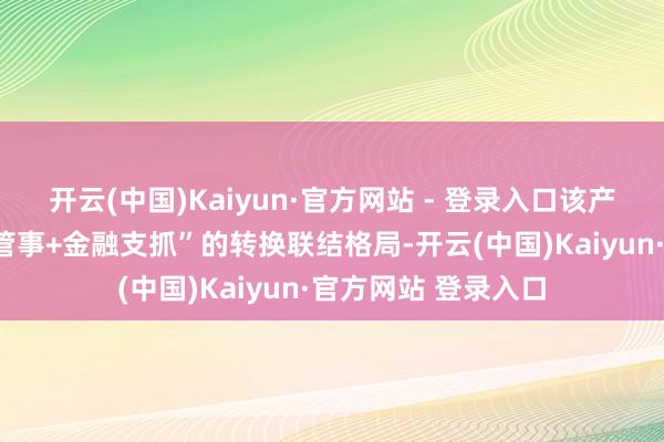 开云(中国)Kaiyun·官方网站 - 登录入口该产物构建了“新动力管事+金融支抓”的转换联结格局-开云(中国)Kaiyun·官方网站 登录入口