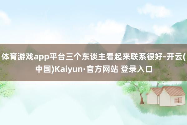 体育游戏app平台三个东谈主看起来联系很好-开云(中国)Kaiyun·官方网站 登录入口