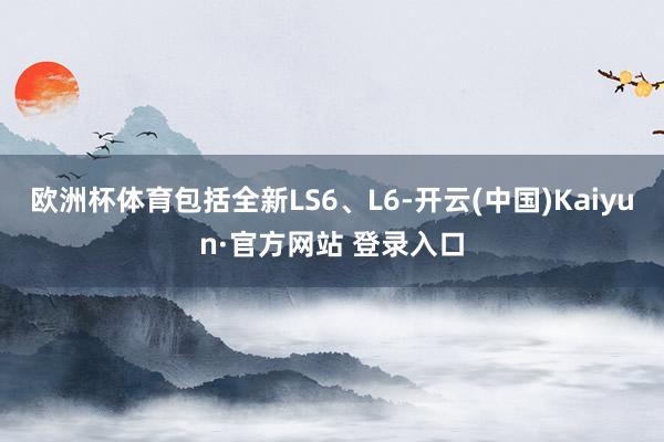 欧洲杯体育包括全新LS6、L6-开云(中国)Kaiyun·官方网站 登录入口