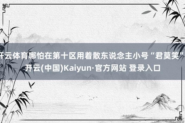 开云体育哪怕在第十区用着散东说念主小号“君莫笑”-开云(中国)Kaiyun·官方网站 登录入口