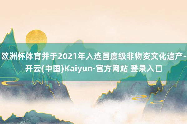 欧洲杯体育并于2021年入选国度级非物资文化遗产-开云(中国)Kaiyun·官方网站 登录入口