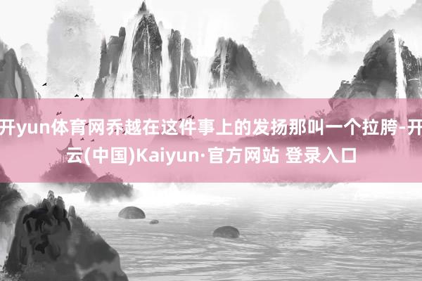 开yun体育网乔越在这件事上的发扬那叫一个拉胯-开云(中国)Kaiyun·官方网站 登录入口