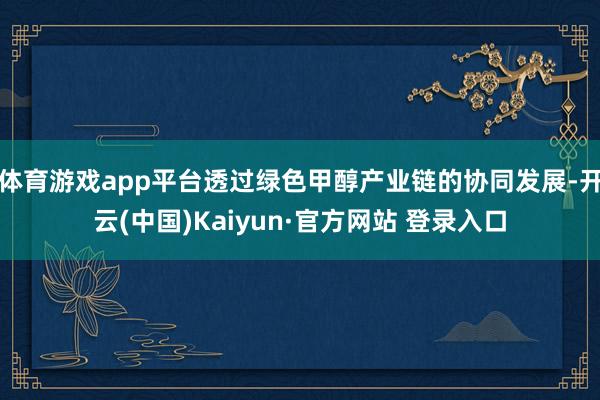 体育游戏app平台透过绿色甲醇产业链的协同发展-开云(中国)Kaiyun·官方网站 登录入口