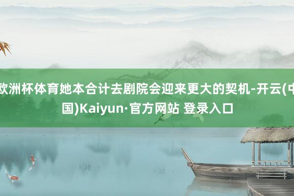 欧洲杯体育她本合计去剧院会迎来更大的契机-开云(中国)Kaiyun·官方网站 登录入口
