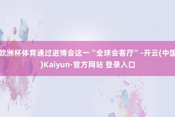 欧洲杯体育通过进博会这一“全球会客厅”-开云(中国)Kaiyun·官方网站 登录入口