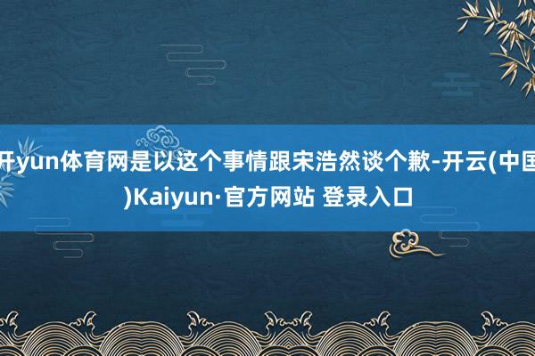 开yun体育网是以这个事情跟宋浩然谈个歉-开云(中国)Kaiyun·官方网站 登录入口