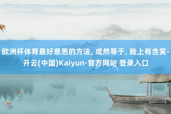 欧洲杯体育最好意思的方法, 或然等于, 脸上有含笑-开云(中国)Kaiyun·官方网站 登录入口