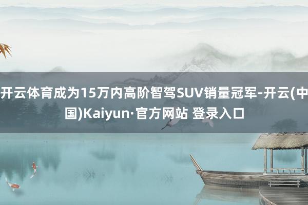 开云体育成为15万内高阶智驾SUV销量冠军-开云(中国)Kaiyun·官方网站 登录入口