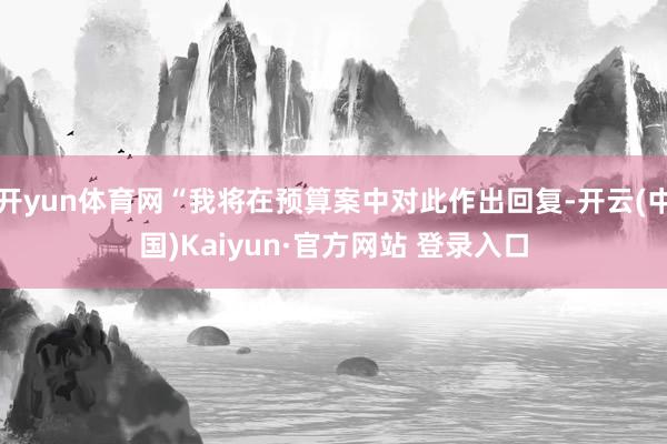 开yun体育网“我将在预算案中对此作出回复-开云(中国)Kaiyun·官方网站 登录入口