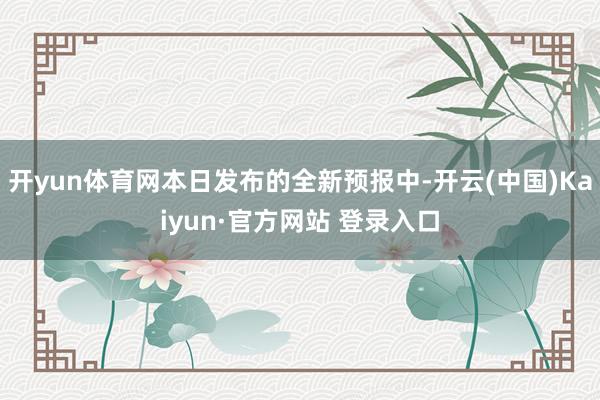 开yun体育网本日发布的全新预报中-开云(中国)Kaiyun·官方网站 登录入口