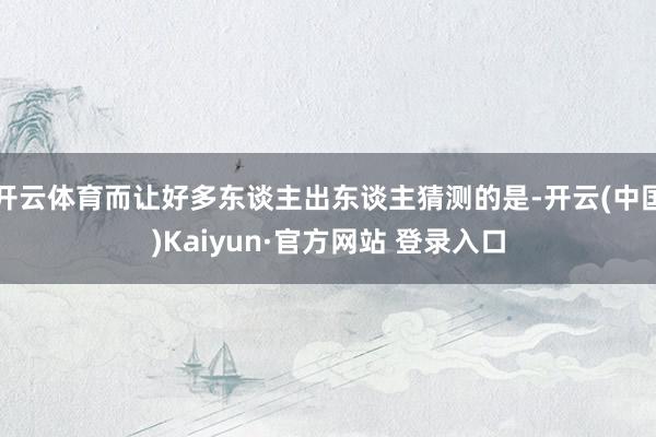 开云体育而让好多东谈主出东谈主猜测的是-开云(中国)Kaiyun·官方网站 登录入口