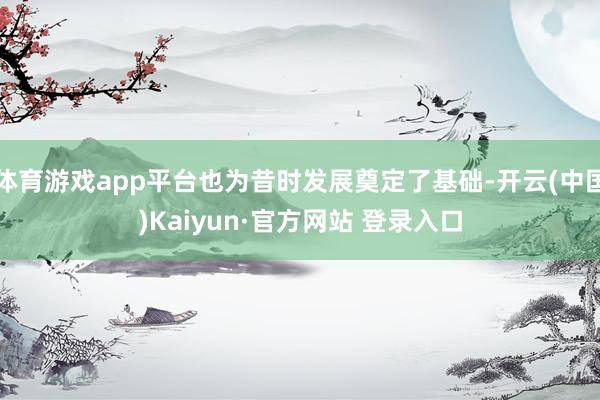 体育游戏app平台也为昔时发展奠定了基础-开云(中国)Kaiyun·官方网站 登录入口