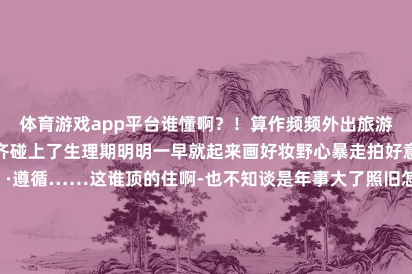 体育游戏app平台谁懂啊？！算作频频外出旅游的东谈主好几次旅行✈️齐碰上了生理期明明一早就起来画好妆野心暴走拍好意思好意思的像片📷遵循……这谁顶的住啊-也不知谈是年事大了照旧怎样频频会痛到不可✋即是是啥也干不了好好地容貌💢也被阻滞了不外咫尺痛经照旧好了随处随时齐能来一场说走就走的旅行✈️-开云(中国)Kaiyun·官方网站 登录入口