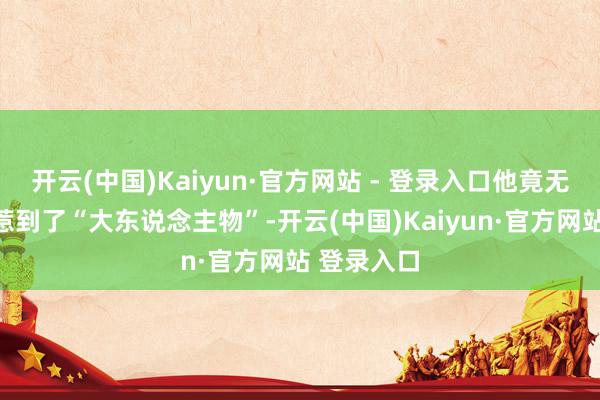 开云(中国)Kaiyun·官方网站 - 登录入口他竟无声无息间惹到了“大东说念主物”-开云(中国)Kaiyun·官方网站 登录入口