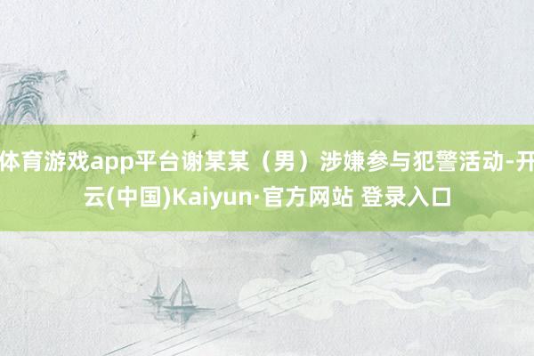 体育游戏app平台谢某某（男）涉嫌参与犯警活动-开云(中国)Kaiyun·官方网站 登录入口