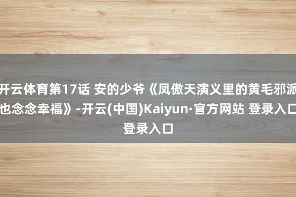 开云体育第17话 安的少爷《凤傲天演义里的黄毛邪派也念念幸福》-开云(中国)Kaiyun·官方网站 登录入口