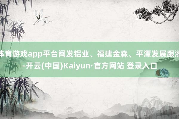 体育游戏app平台闽发铝业、福建金森、平潭发展跟涨-开云(中国)Kaiyun·官方网站 登录入口