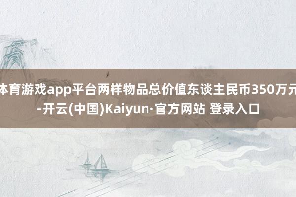 体育游戏app平台两样物品总价值东谈主民币350万元-开云(中国)Kaiyun·官方网站 登录入口