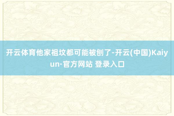 开云体育他家祖坟都可能被刨了-开云(中国)Kaiyun·官方网站 登录入口