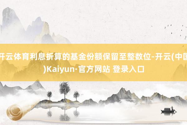 开云体育利息折算的基金份额保留至整数位-开云(中国)Kaiyun·官方网站 登录入口