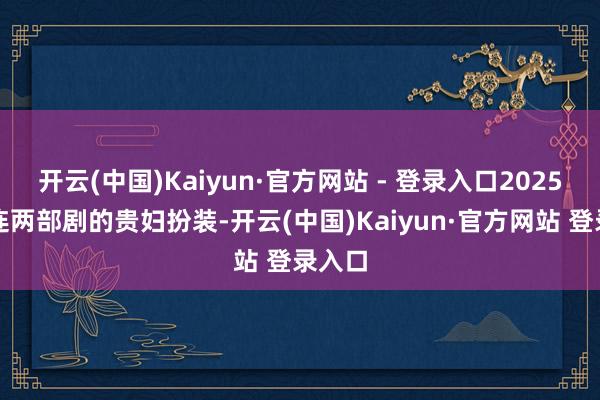 开云(中国)Kaiyun·官方网站 - 登录入口2025年接连两部剧的贵妇扮装-开云(中国)Kaiyun·官方网站 登录入口