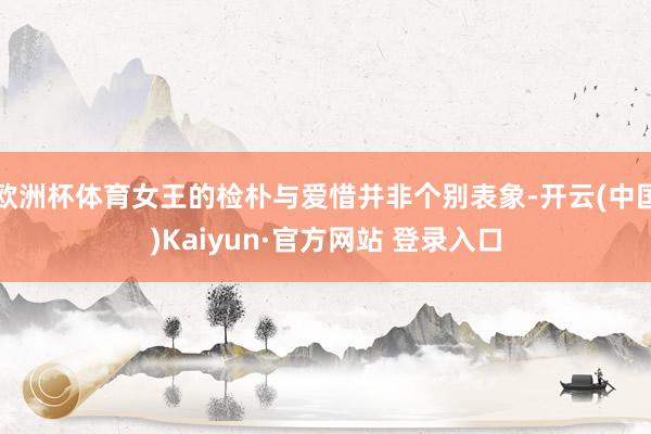 欧洲杯体育女王的检朴与爱惜并非个别表象-开云(中国)Kaiyun·官方网站 登录入口