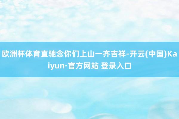 欧洲杯体育直驰念你们上山一齐吉祥-开云(中国)Kaiyun·官方网站 登录入口