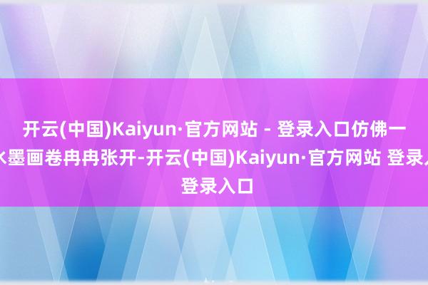 开云(中国)Kaiyun·官方网站 - 登录入口仿佛一幅水墨画卷冉冉张开-开云(中国)Kaiyun·官方网站 登录入口