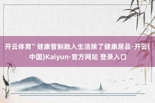 开云体育” 健康管制融入生活 除了健康居品-开云(中国)Kaiyun·官方网站 登录入口