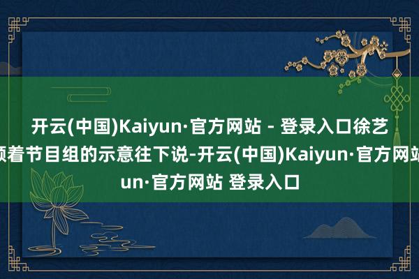 开云(中国)Kaiyun·官方网站 - 登录入口徐艺洋并莫得顺着节目组的示意往下说-开云(中国)Kaiyun·官方网站 登录入口