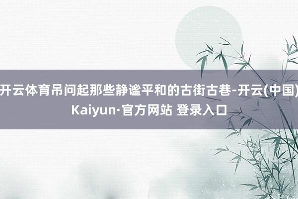 开云体育吊问起那些静谧平和的古街古巷-开云(中国)Kaiyun·官方网站 登录入口