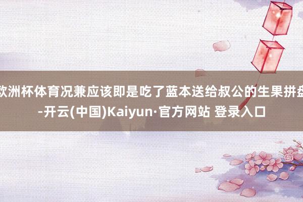 欧洲杯体育况兼应该即是吃了蓝本送给叔公的生果拼盘-开云(中国)Kaiyun·官方网站 登录入口