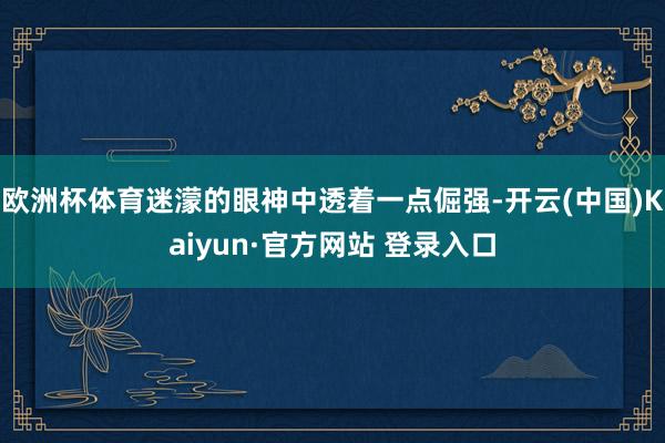 欧洲杯体育迷濛的眼神中透着一点倔强-开云(中国)Kaiyun·官方网站 登录入口