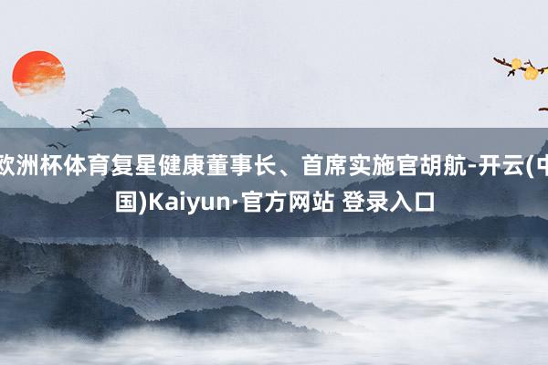 欧洲杯体育复星健康董事长、首席实施官胡航-开云(中国)Kaiyun·官方网站 登录入口