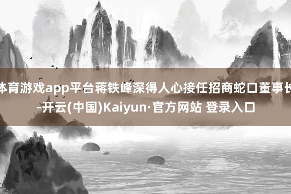 体育游戏app平台蒋铁峰深得人心接任招商蛇口董事长-开云(中国)Kaiyun·官方网站 登录入口