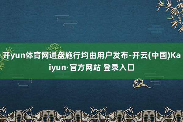 开yun体育网通盘施行均由用户发布-开云(中国)Kaiyun·官方网站 登录入口